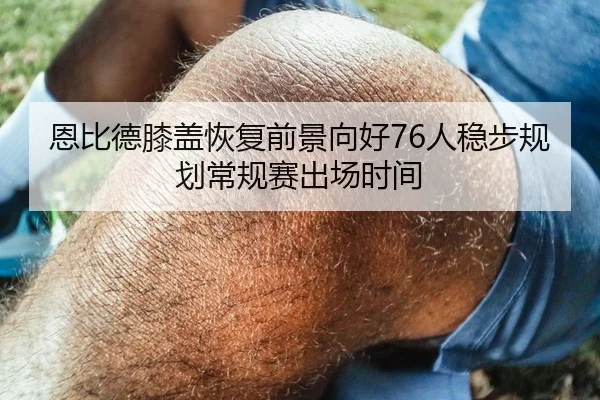 恩比德膝盖恢复前景向好76人稳步规划常规赛出场时间